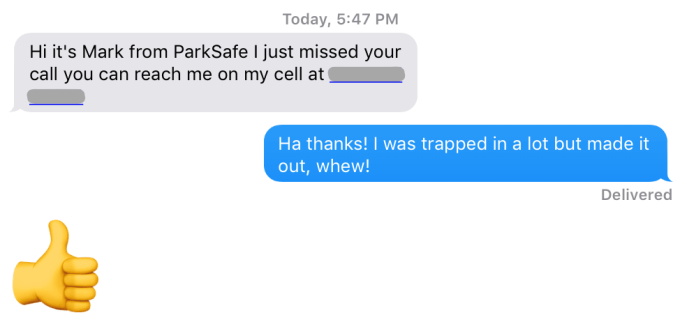 Hi it's Mark from ParkSafe I just missed your call you can reach me on my cell at [redacted] - Ha thanks! I was trapped in a lot but made it out, whew!