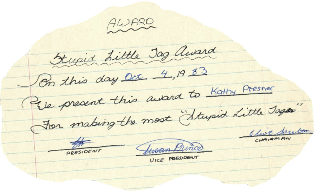 Handwritten note with jagged edges around the paper
AWARD
Stupid Little Tag Award
On this day Oct 4, 1983
We present this award to Kathy Presner
For making the most “Stupid Little Tags”
Signatures by President, Vice President, and Chairman
